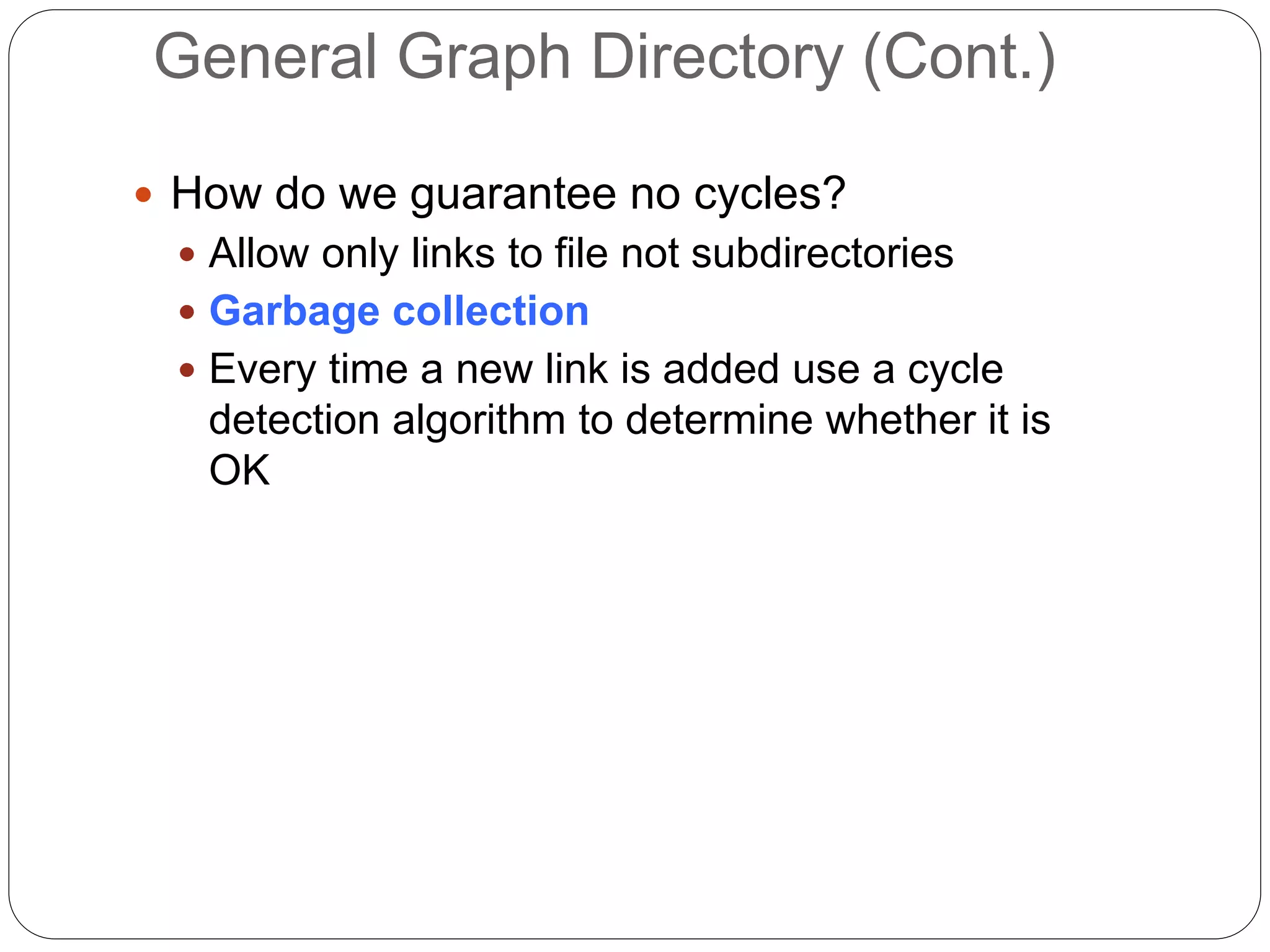 General Graph Directory (Cont.)
 How do we guarantee no cycles?
 Allow only links to file not subdirectories
 Garbage collection
 Every time a new link is added use a cycle
detection algorithm to determine whether it is
OK
 