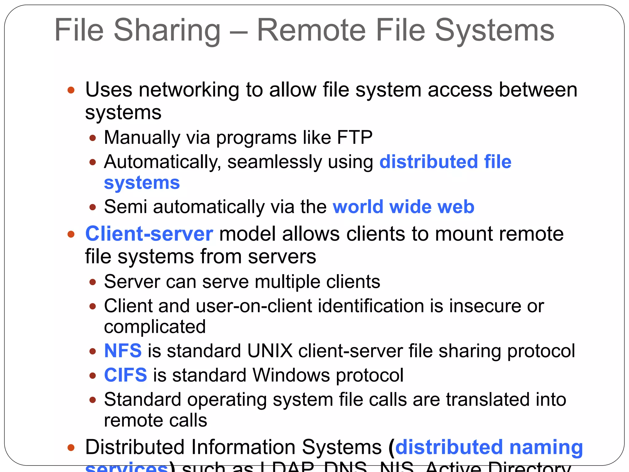 File Sharing – Remote File Systems
 Uses networking to allow file system access between
systems
 Manually via programs like FTP
 Automatically, seamlessly using distributed file
systems
 Semi automatically via the world wide web
 Client-server model allows clients to mount remote
file systems from servers
 Server can serve multiple clients
 Client and user-on-client identification is insecure or
complicated
 NFS is standard UNIX client-server file sharing protocol
 CIFS is standard Windows protocol
 Standard operating system file calls are translated into
remote calls
 Distributed Information Systems (distributed naming
 