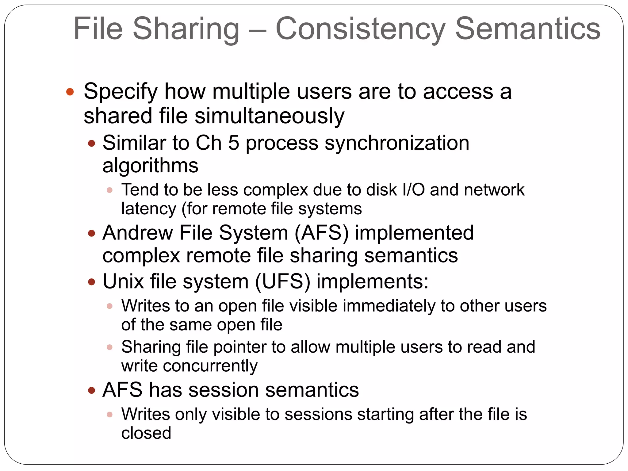 File Sharing – Consistency Semantics
 Specify how multiple users are to access a
shared file simultaneously
 Similar to Ch 5 process synchronization
algorithms
 Tend to be less complex due to disk I/O and network
latency (for remote file systems
 Andrew File System (AFS) implemented
complex remote file sharing semantics
 Unix file system (UFS) implements:
 Writes to an open file visible immediately to other users
of the same open file
 Sharing file pointer to allow multiple users to read and
write concurrently
 AFS has session semantics
 Writes only visible to sessions starting after the file is
closed
 