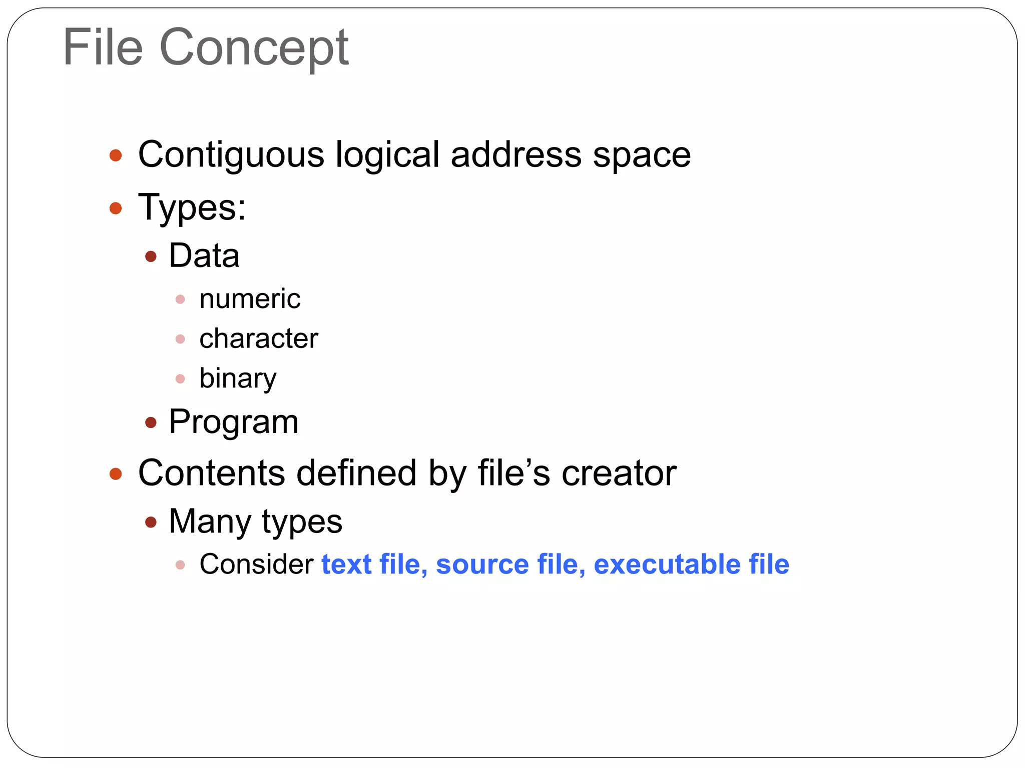 File Concept
 Contiguous logical address space
 Types:
 Data
 numeric
 character
 binary
 Program
 Contents defined by file’s creator
 Many types
 Consider text file, source file, executable file
 