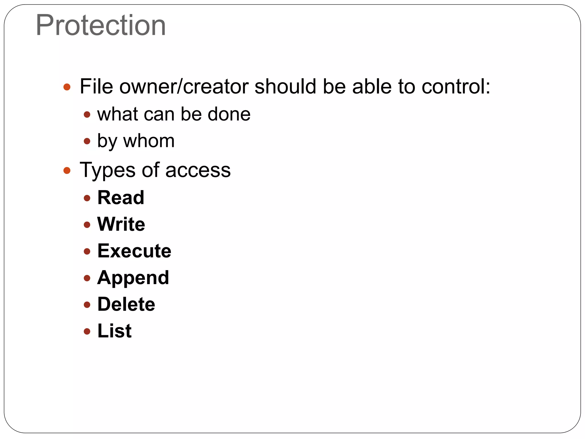 Protection
 File owner/creator should be able to control:
 what can be done
 by whom
 Types of access
 Read
 Write
 Execute
 Append
 Delete
 List
 
