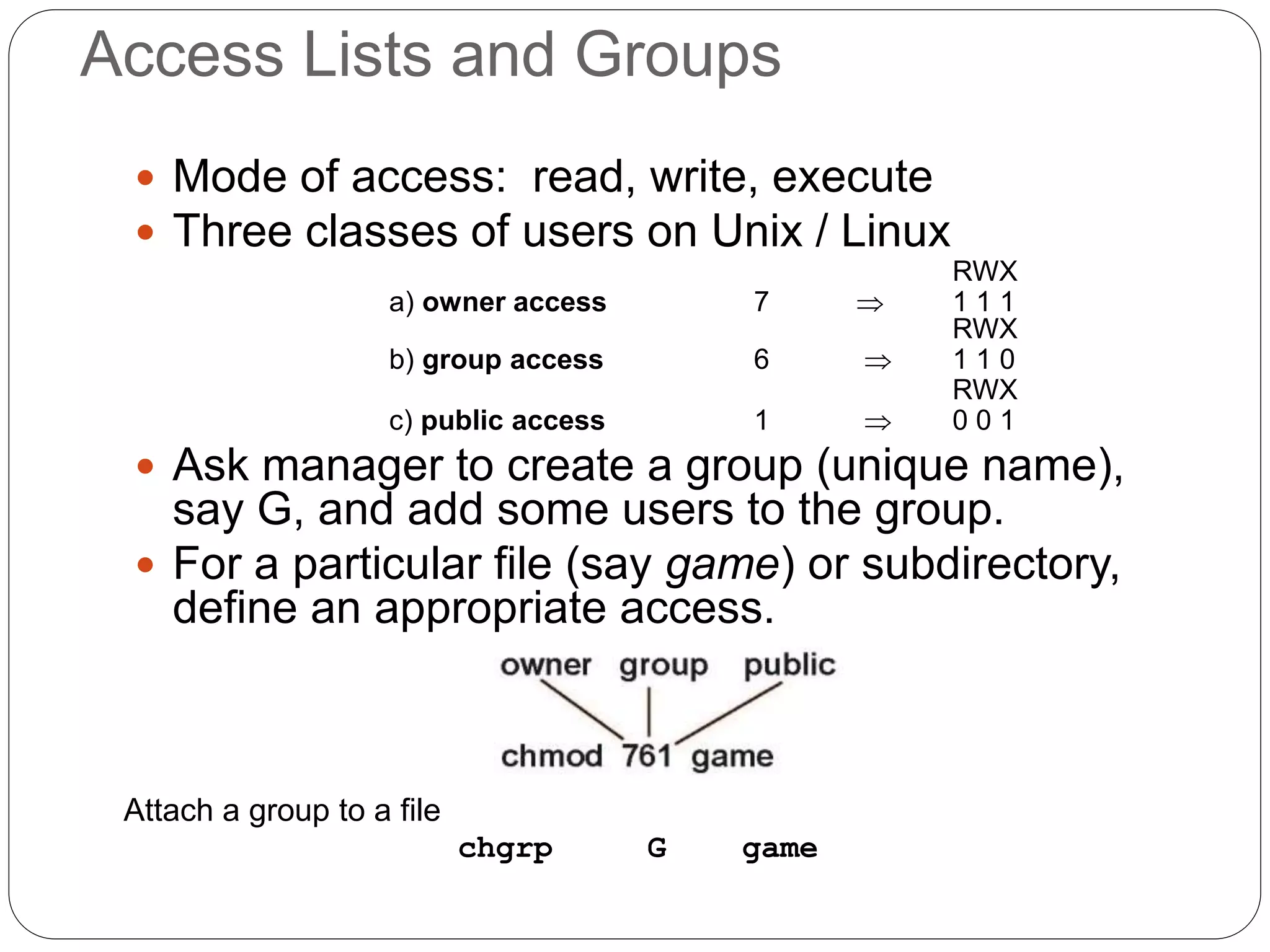 Access Lists and Groups
 Mode of access: read, write, execute
 Three classes of users on Unix / Linux
RWX
a) owner access 7  1 1 1
RWX
b) group access 6  1 1 0
RWX
c) public access 1  0 0 1
 Ask manager to create a group (unique name),
say G, and add some users to the group.
 For a particular file (say game) or subdirectory,
define an appropriate access.
Attach a group to a file
chgrp G game
 