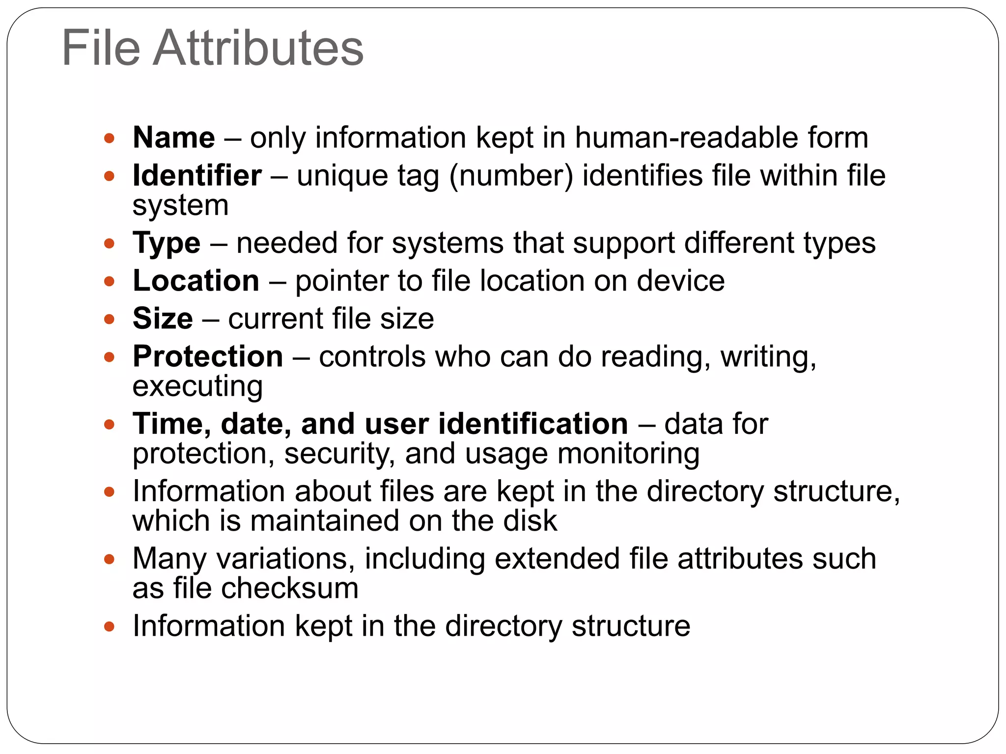 File Attributes
 Name – only information kept in human-readable form
 Identifier – unique tag (number) identifies file within file
system
 Type – needed for systems that support different types
 Location – pointer to file location on device
 Size – current file size
 Protection – controls who can do reading, writing,
executing
 Time, date, and user identification – data for
protection, security, and usage monitoring
 Information about files are kept in the directory structure,
which is maintained on the disk
 Many variations, including extended file attributes such
as file checksum
 Information kept in the directory structure
 