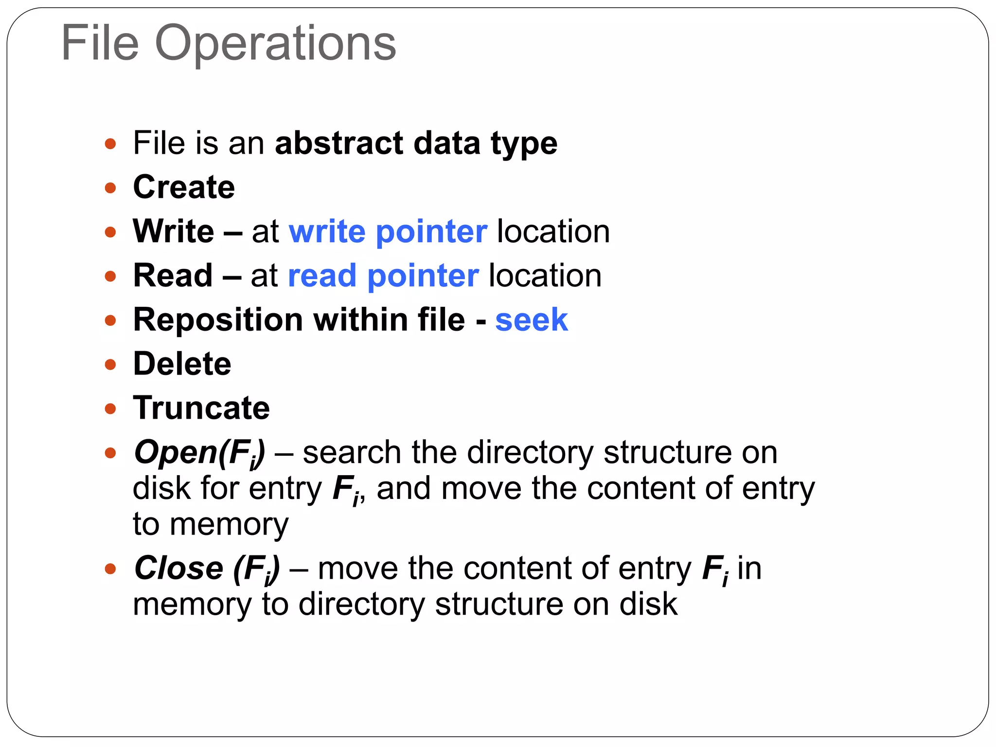 File Operations
 File is an abstract data type
 Create
 Write – at write pointer location
 Read – at read pointer location
 Reposition within file - seek
 Delete
 Truncate
 Open(Fi) – search the directory structure on
disk for entry Fi, and move the content of entry
to memory
 Close (Fi) – move the content of entry Fi in
memory to directory structure on disk
 