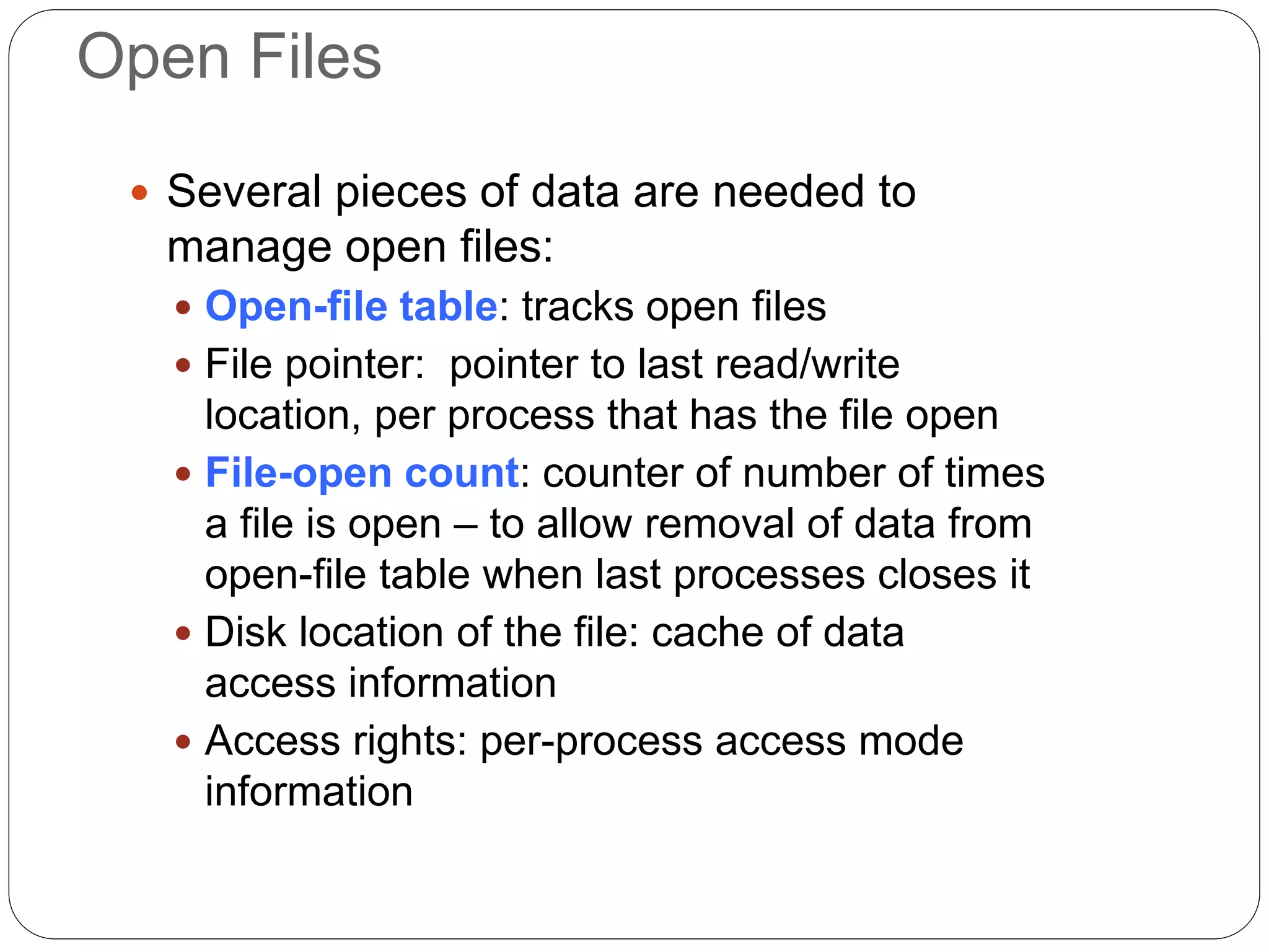 Open Files
 Several pieces of data are needed to
manage open files:
 Open-file table: tracks open files
 File pointer: pointer to last read/write
location, per process that has the file open
 File-open count: counter of number of times
a file is open – to allow removal of data from
open-file table when last processes closes it
 Disk location of the file: cache of data
access information
 Access rights: per-process access mode
information
 