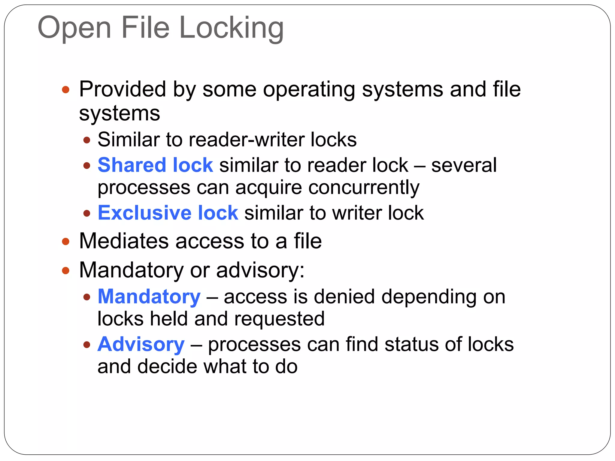 Open File Locking
 Provided by some operating systems and file
systems
 Similar to reader-writer locks
 Shared lock similar to reader lock – several
processes can acquire concurrently
 Exclusive lock similar to writer lock
 Mediates access to a file
 Mandatory or advisory:
 Mandatory – access is denied depending on
locks held and requested
 Advisory – processes can find status of locks
and decide what to do
 