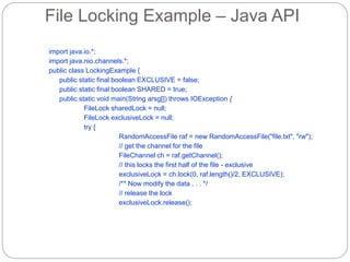 File Locking Example – Java API
import java.io.*;
import java.nio.channels.*;
public class LockingExample {
public static final boolean EXCLUSIVE = false;
public static final boolean SHARED = true;
public static void main(String arsg[]) throws IOException {
FileLock sharedLock = null;
FileLock exclusiveLock = null;
try {
RandomAccessFile raf = new RandomAccessFile("file.txt", "rw");
// get the channel for the file
FileChannel ch = raf.getChannel();
// this locks the first half of the file - exclusive
exclusiveLock = ch.lock(0, raf.length()/2, EXCLUSIVE);
/** Now modify the data . . . */
// release the lock
exclusiveLock.release();
 