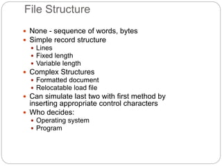 File Structure
 None - sequence of words, bytes
 Simple record structure
 Lines
 Fixed length
 Variable length
 Complex Structures
 Formatted document
 Relocatable load file
 Can simulate last two with first method by
inserting appropriate control characters
 Who decides:
 Operating system
 Program
 