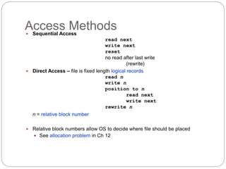 Access Methods
 Sequential Access
read next
write next
reset
no read after last write
(rewrite)
 Direct Access – file is fixed length logical records
read n
write n
position to n
read next
write next
rewrite n
n = relative block number
 Relative block numbers allow OS to decide where file should be placed
 See allocation problem in Ch 12
 