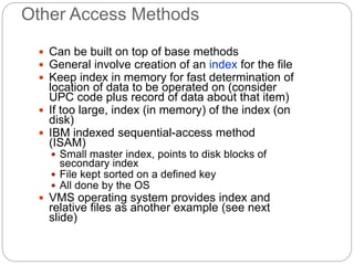 Other Access Methods
 Can be built on top of base methods
 General involve creation of an index for the file
 Keep index in memory for fast determination of
location of data to be operated on (consider
UPC code plus record of data about that item)
 If too large, index (in memory) of the index (on
disk)
 IBM indexed sequential-access method
(ISAM)
 Small master index, points to disk blocks of
secondary index
 File kept sorted on a defined key
 All done by the OS
 VMS operating system provides index and
relative files as another example (see next
slide)
 