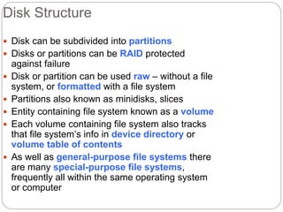 Disk Structure
 Disk can be subdivided into partitions
 Disks or partitions can be RAID protected
against failure
 Disk or partition can be used raw – without a file
system, or formatted with a file system
 Partitions also known as minidisks, slices
 Entity containing file system known as a volume
 Each volume containing file system also tracks
that file system’s info in device directory or
volume table of contents
 As well as general-purpose file systems there
are many special-purpose file systems,
frequently all within the same operating system
or computer
 