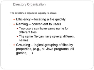 Directory Organization
 Efficiency – locating a file quickly
 Naming – convenient to users
 Two users can have same name for
different files
 The same file can have several different
names
 Grouping – logical grouping of files by
properties, (e.g., all Java programs, all
games, …)
The directory is organized logically to obtain
 
