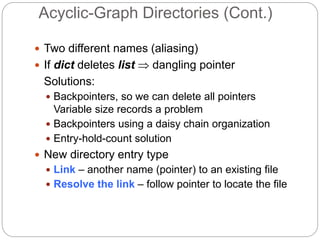 Acyclic-Graph Directories (Cont.)
 Two different names (aliasing)
 If dict deletes list  dangling pointer
Solutions:
 Backpointers, so we can delete all pointers
Variable size records a problem
 Backpointers using a daisy chain organization
 Entry-hold-count solution
 New directory entry type
 Link – another name (pointer) to an existing file
 Resolve the link – follow pointer to locate the file
 