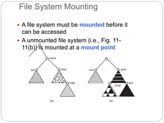 File System Mounting
 A file system must be mounted before it
can be accessed
 A unmounted file system (i.e., Fig. 11-
11(b)) is mounted at a mount point
 