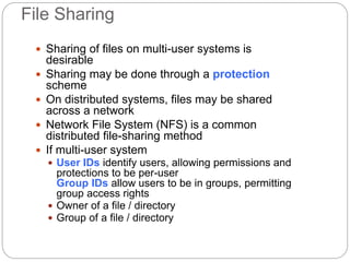 File Sharing
 Sharing of files on multi-user systems is
desirable
 Sharing may be done through a protection
scheme
 On distributed systems, files may be shared
across a network
 Network File System (NFS) is a common
distributed file-sharing method
 If multi-user system
 User IDs identify users, allowing permissions and
protections to be per-user
Group IDs allow users to be in groups, permitting
group access rights
 Owner of a file / directory
 Group of a file / directory
 