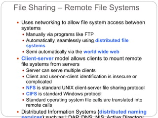 File Sharing – Remote File Systems
 Uses networking to allow file system access between
systems
 Manually via programs like FTP
 Automatically, seamlessly using distributed file
systems
 Semi automatically via the world wide web
 Client-server model allows clients to mount remote
file systems from servers
 Server can serve multiple clients
 Client and user-on-client identification is insecure or
complicated
 NFS is standard UNIX client-server file sharing protocol
 CIFS is standard Windows protocol
 Standard operating system file calls are translated into
remote calls
 Distributed Information Systems (distributed naming
 
