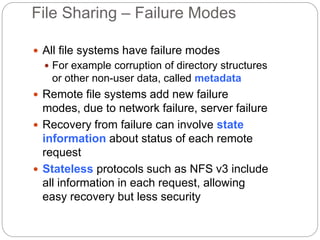 File Sharing – Failure Modes
 All file systems have failure modes
 For example corruption of directory structures
or other non-user data, called metadata
 Remote file systems add new failure
modes, due to network failure, server failure
 Recovery from failure can involve state
information about status of each remote
request
 Stateless protocols such as NFS v3 include
all information in each request, allowing
easy recovery but less security
 