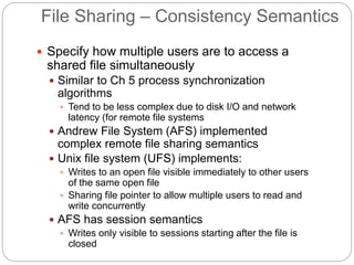File Sharing – Consistency Semantics
 Specify how multiple users are to access a
shared file simultaneously
 Similar to Ch 5 process synchronization
algorithms
 Tend to be less complex due to disk I/O and network
latency (for remote file systems
 Andrew File System (AFS) implemented
complex remote file sharing semantics
 Unix file system (UFS) implements:
 Writes to an open file visible immediately to other users
of the same open file
 Sharing file pointer to allow multiple users to read and
write concurrently
 AFS has session semantics
 Writes only visible to sessions starting after the file is
closed
 