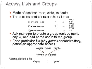 Access Lists and Groups
 Mode of access: read, write, execute
 Three classes of users on Unix / Linux
RWX
a) owner access 7  1 1 1
RWX
b) group access 6  1 1 0
RWX
c) public access 1  0 0 1
 Ask manager to create a group (unique name),
say G, and add some users to the group.
 For a particular file (say game) or subdirectory,
define an appropriate access.
Attach a group to a file
chgrp G game
 