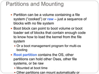 Partitions and Mounting
 Partition can be a volume containing a file
system (“cooked”) or raw – just a sequence of
blocks with no file system
 Boot block can point to boot volume or boot
loader set of blocks that contain enough code
to know how to load the kernel from the file
system
 Or a boot management program for multi-os
booting
 Root partition contains the OS, other
partitions can hold other Oses, other file
systems, or be raw
 Mounted at boot time
 Other partitions can mount automatically or
 
