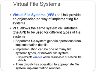 Virtual File Systems
 Virtual File Systems (VFS) on Unix provide
an object-oriented way of implementing file
systems
 VFS allows the same system call interface
(the API) to be used for different types of file
systems
 Separates file-system generic operations from
implementation details
 Implementation can be one of many file
systems types, or network file system
 Implements vnodes which hold inodes or network file
details
 Then dispatches operation to appropriate file
system implementation routines
 
