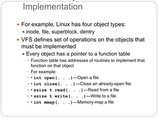 Implementation
 For example, Linux has four object types:
 inode, file, superblock, dentry
 VFS defines set of operations on the objects that
must be implemented
 Every object has a pointer to a function table
 Function table has addresses of routines to implement that
function on that object
 For example:
 • int open(. . .)—Open a file
 • int close(. . .)—Close an already-open file
 • ssize t read(. . .)—Read from a file
 • ssize t write(. . .)—Write to a file
 • int mmap(. . .)—Memory-map a file
 