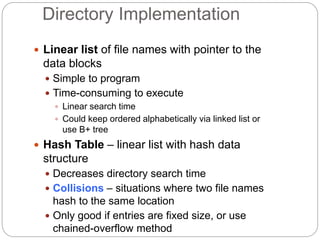 Directory Implementation
 Linear list of file names with pointer to the
data blocks
 Simple to program
 Time-consuming to execute
 Linear search time
 Could keep ordered alphabetically via linked list or
use B+ tree
 Hash Table – linear list with hash data
structure
 Decreases directory search time
 Collisions – situations where two file names
hash to the same location
 Only good if entries are fixed size, or use
chained-overflow method
 