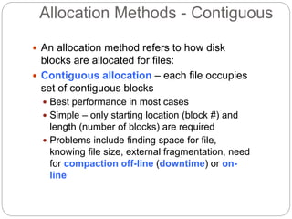 Allocation Methods - Contiguous
 An allocation method refers to how disk
blocks are allocated for files:
 Contiguous allocation – each file occupies
set of contiguous blocks
 Best performance in most cases
 Simple – only starting location (block #) and
length (number of blocks) are required
 Problems include finding space for file,
knowing file size, external fragmentation, need
for compaction off-line (downtime) or on-
line
 