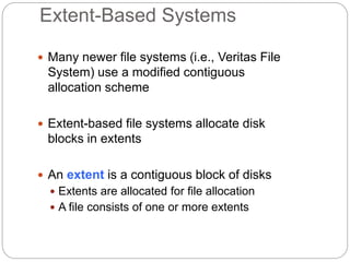 Extent-Based Systems
 Many newer file systems (i.e., Veritas File
System) use a modified contiguous
allocation scheme
 Extent-based file systems allocate disk
blocks in extents
 An extent is a contiguous block of disks
 Extents are allocated for file allocation
 A file consists of one or more extents
 