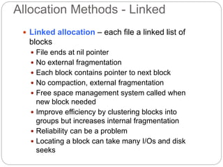 Allocation Methods - Linked
 Linked allocation – each file a linked list of
blocks
 File ends at nil pointer
 No external fragmentation
 Each block contains pointer to next block
 No compaction, external fragmentation
 Free space management system called when
new block needed
 Improve efficiency by clustering blocks into
groups but increases internal fragmentation
 Reliability can be a problem
 Locating a block can take many I/Os and disk
seeks
 