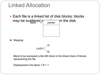 Linked Allocation
 Each file is a linked list of disk blocks: blocks
may be scattered anywhere on the disk
pointer
block =
 Mapping
Block to be accessed is the Qth block in the linked chain of blocks
representing the file.
Displacement into block = R + 1
LA/511
Q
R
 