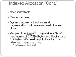Indexed Allocation (Cont.)
 Need index table
 Random access
 Dynamic access without external
fragmentation, but have overhead of index
block
 Mapping from logical to physical in a file of
maximum size of 256K bytes and block size of
512 bytes. We need only 1 block for index
table
LA/512
Q
R
Q = displacement into index table
R = displacement into block
 