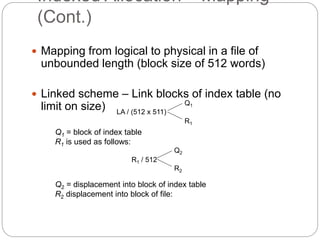 Indexed Allocation – Mapping
(Cont.)
 Mapping from logical to physical in a file of
unbounded length (block size of 512 words)
 Linked scheme – Link blocks of index table (no
limit on size) LA / (512 x 511)
Q1
R1
Q1 = block of index table
R1 is used as follows:
R1 / 512
Q2
R2
Q2 = displacement into block of index table
R2 displacement into block of file:
 
