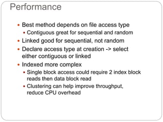 Performance
 Best method depends on file access type
 Contiguous great for sequential and random
 Linked good for sequential, not random
 Declare access type at creation -> select
either contiguous or linked
 Indexed more complex
 Single block access could require 2 index block
reads then data block read
 Clustering can help improve throughput,
reduce CPU overhead
 