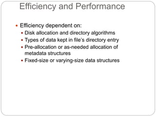 Efficiency and Performance
 Efficiency dependent on:
 Disk allocation and directory algorithms
 Types of data kept in file’s directory entry
 Pre-allocation or as-needed allocation of
metadata structures
 Fixed-size or varying-size data structures
 