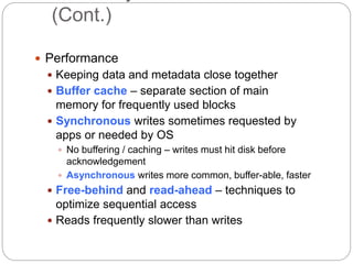 (Cont.)
 Performance
 Keeping data and metadata close together
 Buffer cache – separate section of main
memory for frequently used blocks
 Synchronous writes sometimes requested by
apps or needed by OS
 No buffering / caching – writes must hit disk before
acknowledgement
 Asynchronous writes more common, buffer-able, faster
 Free-behind and read-ahead – techniques to
optimize sequential access
 Reads frequently slower than writes
 