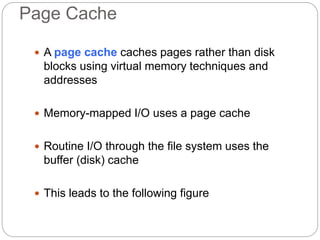 Page Cache
 A page cache caches pages rather than disk
blocks using virtual memory techniques and
addresses
 Memory-mapped I/O uses a page cache
 Routine I/O through the file system uses the
buffer (disk) cache
 This leads to the following figure
 
