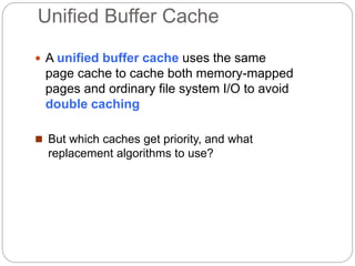 Unified Buffer Cache
 A unified buffer cache uses the same
page cache to cache both memory-mapped
pages and ordinary file system I/O to avoid
double caching
 But which caches get priority, and what
replacement algorithms to use?
 