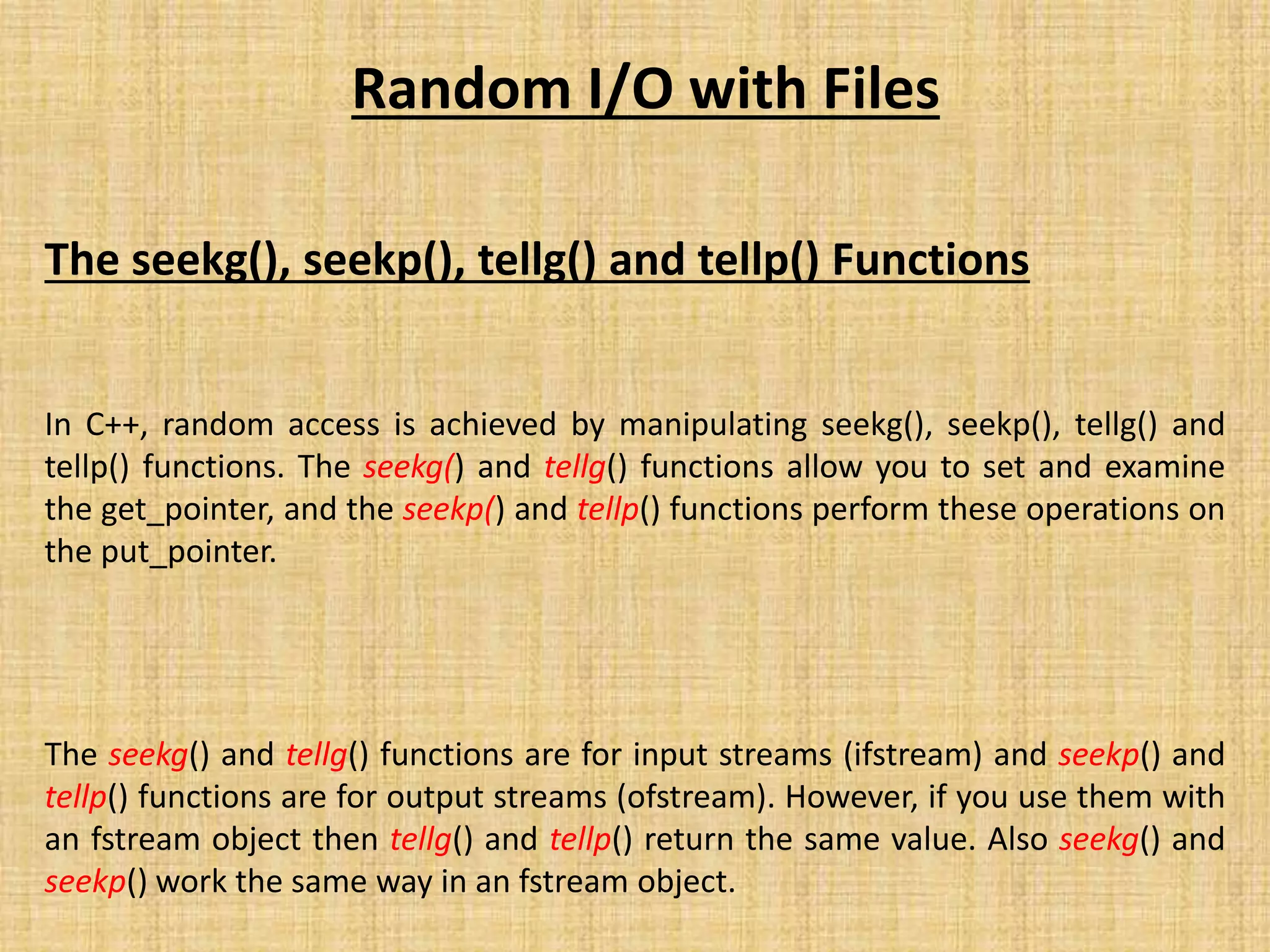 Random I/O with Files
The seekg(), seekp(), tellg() and tellp() Functions
In C++, random access is achieved by manipulating seekg(), seekp(), tellg() and
tellp() functions. The seekg() and tellg() functions allow you to set and examine
the get_pointer, and the seekp() and tellp() functions perform these operations on
the put_pointer.
The seekg() and tellg() functions are for input streams (ifstream) and seekp() and
tellp() functions are for output streams (ofstream). However, if you use them with
an fstream object then tellg() and tellp() return the same value. Also seekg() and
seekp() work the same way in an fstream object.
 