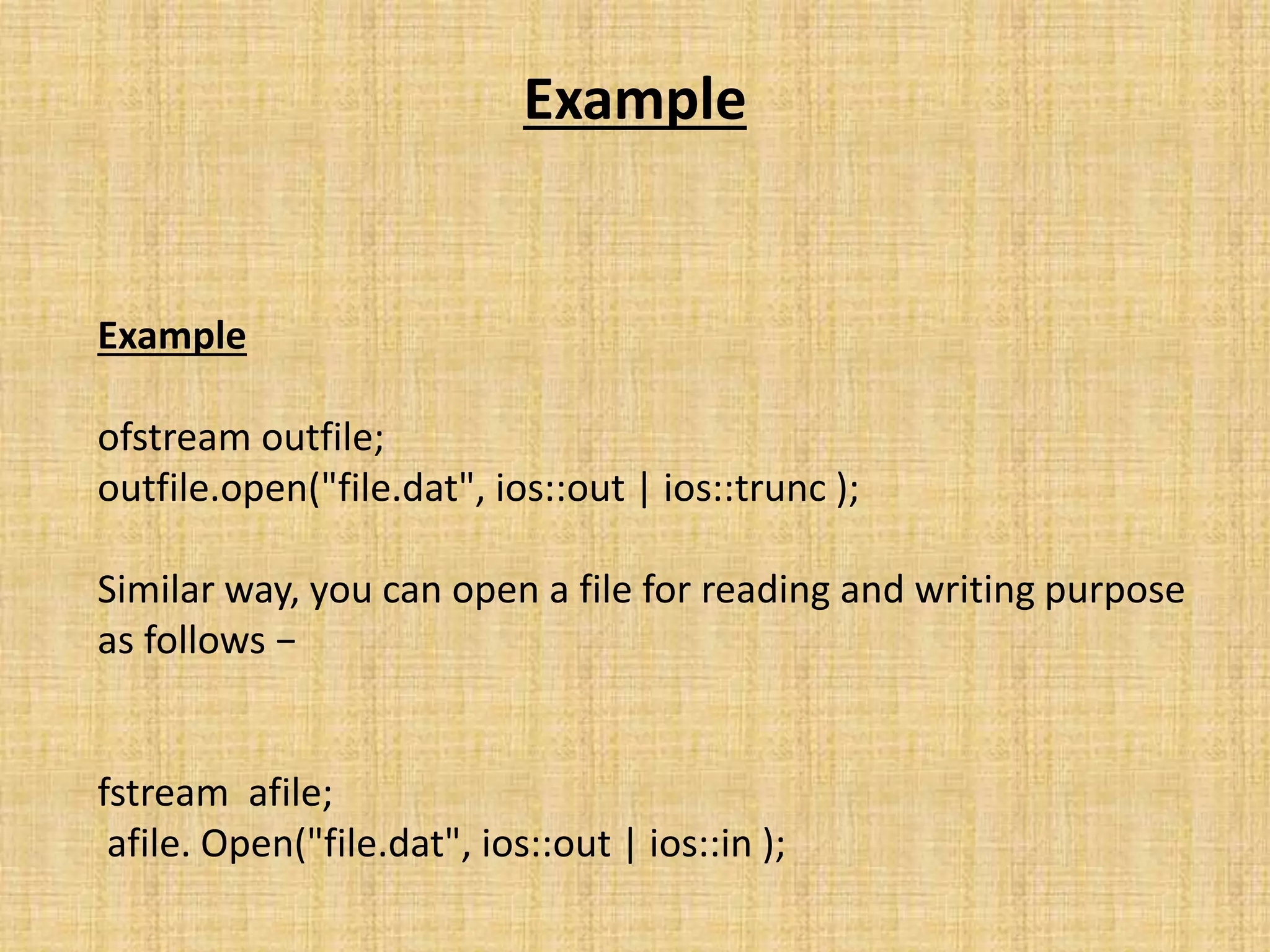 Example
Example
ofstream outfile;
outfile.open("file.dat", ios::out | ios::trunc );
Similar way, you can open a file for reading and writing purpose
as follows −
fstream afile;
afile. Open("file.dat", ios::out | ios::in );
 