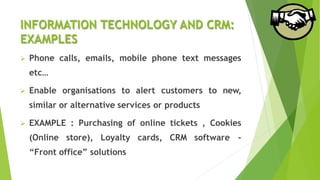 INFORMATION TECHNOLOGY AND CRM:
EXAMPLES
 Phone calls, emails, mobile phone text messages
etc…
 Enable organisations to alert customers to new,
similar or alternative services or products
 EXAMPLE : Purchasing of online tickets , Cookies
(Online store), Loyalty cards, CRM software -
“Front office” solutions
 