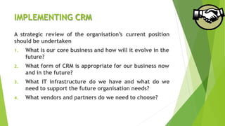 IMPLEMENTING CRM
A strategic review of the organisation’s current position
should be undertaken
1. What is our core business and how will it evolve in the
future?
2. What form of CRM is appropriate for our business now
and in the future?
3. What IT infrastructure do we have and what do we
need to support the future organisation needs?
4. What vendors and partners do we need to choose?
 