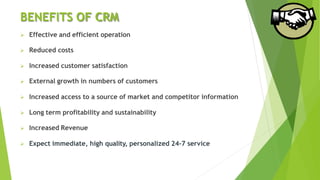 BENEFITS OF CRM
 Effective and efficient operation
 Reduced costs
 Increased customer satisfaction
 External growth in numbers of customers
 Increased access to a source of market and competitor information
 Long term profitability and sustainability
 Increased Revenue
 Expect immediate, high quality, personalized 24-7 service
 