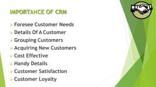 IMPORTANCE OF CRM
 Foresee Customer Needs
 Details Of A Customer
 Grouping Customers
 Acquiring New Customers
 Cost Effective
 Handy Details
 Customer Satisfaction
 Customer Loyalty
 