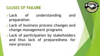 CAUSES OF FAILURE
 Lack of understanding and
preparation
 Lack of business process changes and
change management programs
 Lack of participation by stakeholders
and thus lack of preparedness for
new process
 