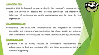 ANALYTICAL CRM
Analytical CRM is designed to analyse deeply the customer’s information and
data and unwrap or disclose the essential convention and intension of
behaviour of customers on which capitalization can be done by the
organization
COLLABORATIVE CRM
Collaborative CRM deals with synchronization and integration of customer
interaction and channels of communications like phone, email, fax, web etc.
with the intent of referencing the customers a consistent and systematic way.
OPERATIONAL CRM
Operational CRM is mainly focused on automation, improvement and
enhancement of business processes which are based on customer-facing or
customer supporting.
 