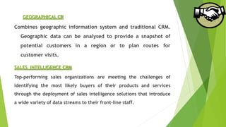 GEOGRAPHICAL CR
Combines geographic information system and traditional CRM.
Geographic data can be analysed to provide a snapshot of
potential customers in a region or to plan routes for
customer visits.
SALES INTELLIGENCE CRM
Top-performing sales organizations are meeting the challenges of
identifying the most likely buyers of their products and services
through the deployment of sales intelligence solutions that introduce
a wide variety of data streams to their front-line staff.
 