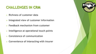 CHALLENGES IN CRM
 Richness of customer data
 Integrated view of customer information
 Feedback mechanism from customer
 Intelligence at operational touch points
 Consistence of communication
 Convenience of interacting with insurer
 