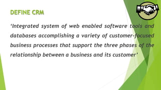 DEFINE CRM
‘Integrated system of web enabled software tools and
databases accomplishing a variety of customer-focused
business processes that support the three phases of the
relationship between a business and its customer’
 