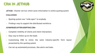 CRM IN JETHUB
JETHUB - Charter service which saves information in online quoting system
CHALLENGES
 Quoting system was “wide open” to anybody
 Finding a way to support the distributed workforce
ADVANTAGES AFTER ADOPTING CRM
 Complete visibility of clients and client interactions
 Easy way to follow up on the leads
 Customizing CRM to mimic the
presented by the quoting system
same industry-specific form layout
 Can set up automated processes, like alerts and tasks
 